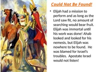 Could Not Be Found!
• Elijah had a mission to
perform and as long as the
Lord saw fit, no amount of
searching would bear fruit.
Elijah was immortal until
his work was done! Ahab
looked and looked for his
nemesis, but Elijah was
nowhere to be found. He
was blamed for Israel’s
troubles. Apostate Israel
would not listen!
 