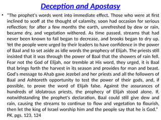 Deception and Apostasy
• “The prophet's words went into immediate effect. Those who were at first
inclined to scoff at the thought of calamity, soon had occasion for serious
reflection; for after a few months the earth, unrefreshed by dew or rain,
became dry, and vegetation withered. As time passed, streams that had
never been known to fail began to decrease, and brooks began to dry up.
Yet the people were urged by their leaders to have confidence in the power
of Baal and to set aside as idle words the prophecy of Elijah. The priests still
insisted that it was through the power of Baal that the showers of rain fell.
Fear not the God of Elijah, nor tremble at His word, they urged, it is Baal
that brings forth the harvest in its season and provides for man and beast.
God's message to Ahab gave Jezebel and her priests and all the followers of
Baal and Ashtoreth opportunity to test the power of their gods, and, if
possible, to prove the word of Elijah false. Against the assurances of
hundreds of idolatrous priests, the prophecy of Elijah stood alone. If,
notwithstanding the prophet's declaration, Baal could still give dew and
rain, causing the streams to continue to flow and vegetation to flourish,
then let the king of Israel worship him and the people say that he is God.”
PK, pgs. 123, 124
 