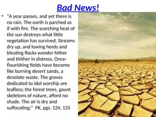 Bad News!
• “A year passes, and yet there is
no rain. The earth is parched as
if with fire. The scorching heat of
the sun destroys what little
vegetation has survived. Streams
dry up, and lowing herds and
bleating flocks wander hither
and thither in distress. Once-
flourishing fields have become
like burning desert sands, a
desolate waste. The groves
dedicated to idol worship are
leafless; the forest trees, gaunt
skeletons of nature, afford no
shade. The air is dry and
suffocating;” PK, pgs. 124, 125
 