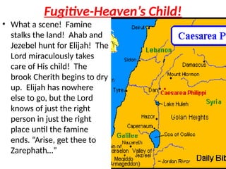 Fugitive-Heaven’s Child!
• What a scene! Famine
stalks the land! Ahab and
Jezebel hunt for Elijah! The
Lord miraculously takes
care of His child! The
brook Cherith begins to dry
up. Elijah has nowhere
else to go, but the Lord
knows of just the right
person in just the right
place until the famine
ends. “Arise, get thee to
Zarephath…”
 