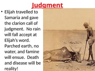 Judgment
• Elijah travelled to
Samaria and gave
the clarion call of
judgment. No rain
will fall accept at
Elijah’s word.
Parched earth, no
water, and famine
will ensue. Death
and disease will be
reality!
 