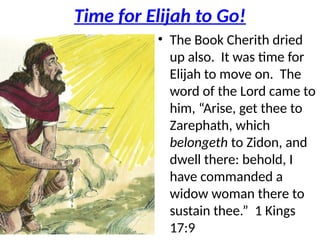 Time for Elijah to Go!
• The Book Cherith dried
up also. It was time for
Elijah to move on. The
word of the Lord came to
him, “Arise, get thee to
Zarephath, which
belongeth to Zidon, and
dwell there: behold, I
have commanded a
widow woman there to
sustain thee.” 1 Kings
17:9
 
