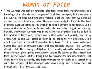 Woman of Faith
• “This woman was not an Israelite. She had never had the privileges and
blessings that the chosen people of God had enjoyed; but she was a
believer in the true God and had walked in all the light that was shining
on her pathway. And now, when there was no safety for Elijah in the land
of Israel, God sent him to this woman to find a asylum in her home. So he
arose and went to Zarephath. And when he came to the gate of the city,
behold, the widow woman was there gathering of sticks: and he called to
her, and said, Fetch me, I pray thee, a little water in a vessel, that I may
drink. And as she was going to fetch it, he called to her, and said, Bring
me, I pray thee, a morsel of bread in thine hand." In this poverty-stricken
home the famine pressed sore, and the pitifully meager fare seemed
about to fail. The coming of Elijah on the very day when the widow feared
that she must give up the struggle to sustain life tested to the utmost her
faith in the power of the living God to provide for her necessities. But
even in her dire extremity she bore witness to her faith by a compliance
with the request of the stranger who was asking her to share her last
morsel with him.” PK, pgs. 129, 130
 