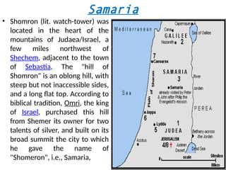 Samaria
• Shomron (lit. watch-tower) was
located in the heart of the
mountains of Judaea/Israel, a
few miles northwest of
Shechem, adjacent to the town
of Sebastia. The "hill of
Shomron" is an oblong hill, with
steep but not inaccessible sides,
and a long flat top. According to
biblical tradition, Omri, the king
of Israel, purchased this hill
from Shemer its owner for two
talents of silver, and built on its
broad summit the city to which
he gave the name of
"Shomeron", i.e., Samaria,
 