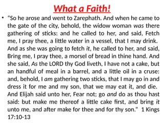 What a Faith!
• “So he arose and went to Zarephath. And when he came to
the gate of the city, behold, the widow woman was there
gathering of sticks: and he called to her, and said, Fetch
me, I pray thee, a little water in a vessel, that I may drink.
And as she was going to fetch it, he called to her, and said,
Bring me, I pray thee, a morsel of bread in thine hand. And
she said, As the LORD thy God liveth, I have not a cake, but
an handful of meal in a barrel, and a little oil in a cruse:
and, behold, I am gathering two sticks, that I may go in and
dress it for me and my son, that we may eat it, and die.
And Elijah said unto her, Fear not; go and do as thou hast
said: but make me thereof a little cake first, and bring it
unto me, and after make for thee and for thy son.” 1 Kings
17:10-13
 