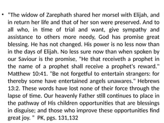 • “The widow of Zarephath shared her morsel with Elijah, and
in return her life and that of her son were preserved. And to
all who, in time of trial and want, give sympathy and
assistance to others more needy, God has promise great
blessing. He has not changed. His power is no less now than
in the days of Elijah. No less sure now than when spoken by
our Saviour is the promise, "He that receiveth a prophet in
the name of a prophet shall receive a prophet's reward."
Matthew 10:41. "Be not forgetful to entertain strangers: for
thereby some have entertained angels unawares." Hebrews
13:2. These words have lost none of their force through the
lapse of time. Our heavenly Father still continues to place in
the pathway of His children opportunities that are blessings
in disguise; and those who improve these opportunities find
great joy. ” PK, pgs. 131,132
 