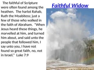 Faithful Widow
The faithful of Scripture
were often found among the
heathen. The harlot Rahab,
Ruth the Moabitess; just a
few of those who walked in
the faith of Abraham. “When
Jesus heard these things, he
marvelled at him, and turned
him about, and said unto the
people that followed him, I
say unto you, I have not
found so great faith, no, not
in Israel.” Luke 7:9
 