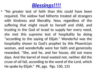 Blessings!!!!
• “No greater test of faith than this could have been
required. The widow had hitherto treated all strangers
with kindness and liberality. Now, regardless of the
suffering that might result to herself and child, and
trusting in the God of Israel to supply her every need,
she met this supreme test of hospitality by doing
"according to the saying of Elijah." Wonderful was the
hospitality shown to God's prophet by this Phoenician
woman, and wonderfully were her faith and generosity
rewarded. "She, and he, and her house, did eat many
days. And the barrel of meal wasted not, neither did the
cruse of oil fail, according to the word of the Lord, which
He spake by Elijah.” PK, pgs. Pgs. 130, 131
 