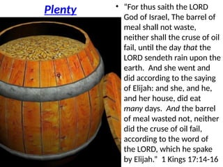 Plenty • “For thus saith the LORD
God of Israel, The barrel of
meal shall not waste,
neither shall the cruse of oil
fail, until the day that the
LORD sendeth rain upon the
earth. And she went and
did according to the saying
of Elijah: and she, and he,
and her house, did eat
many days. And the barrel
of meal wasted not, neither
did the cruse of oil fail,
according to the word of
the LORD, which he spake
by Elijah.” 1 Kings 17:14-16
 