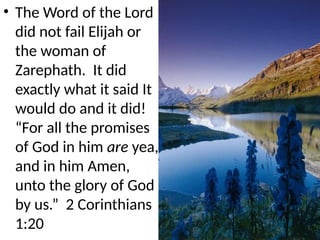 • The Word of the Lord
did not fail Elijah or
the woman of
Zarephath. It did
exactly what it said It
would do and it did!
“For all the promises
of God in him are yea,
and in him Amen,
unto the glory of God
by us.” 2 Corinthians
1:20
 
