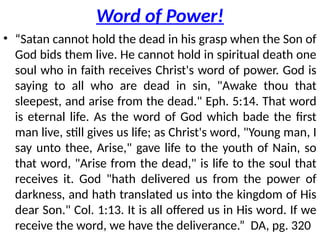 Word of Power!
• “Satan cannot hold the dead in his grasp when the Son of
God bids them live. He cannot hold in spiritual death one
soul who in faith receives Christ's word of power. God is
saying to all who are dead in sin, "Awake thou that
sleepest, and arise from the dead." Eph. 5:14. That word
is eternal life. As the word of God which bade the first
man live, still gives us life; as Christ's word, "Young man, I
say unto thee, Arise," gave life to the youth of Nain, so
that word, "Arise from the dead," is life to the soul that
receives it. God "hath delivered us from the power of
darkness, and hath translated us into the kingdom of His
dear Son." Col. 1:13. It is all offered us in His word. If we
receive the word, we have the deliverance.” DA, pg. 320
 