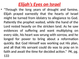 Elijah’s Eyes on Israel
• “Through the long years of drought and famine,
Elijah prayed earnestly that the hearts of Israel
might be turned from idolatry to allegiance to God.
Patiently the prophet waited, while the hand of the
Lord rested heavily on the stricken land. As he saw
evidences of suffering and want multiplying on
every side, his heart was wrung with sorrow, and he
longed for power to bring about a reformation
quickly. But God Himself was working out His plan,
and all that His servant could do was to pray on in
faith and await the time for decided action.” PK, pg.
133
 