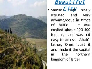 Beautiful
City
• Samaria was nicely
situated and very
advantageous in times
of battle. It was
exalted about 300-400
feet high and was not
easy to access. Ahab’s
father, Omri, built it
and made it the capital
in the northern
kingdom of Israel.
 