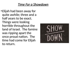 Time For a Showdown
•Elijah had been away for
quite awhile; three and a
half years to be exact.
Things were looking
horrible throughout the
land of Israel. The famine
was ripping apart the
once proud nation. The
time had come for Elijah
to return.
 