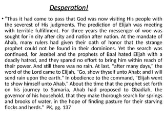 Desperation!
• “Thus it had come to pass that God was now visiting His people with
the severest of His judgments. The prediction of Elijah was meeting
with terrible fulfillment. For three years the messenger of woe was
sought for in city after city and nation after nation. At the mandate of
Ahab, many rulers had given their oath of honor that the strange
prophet could not be found in their dominions. Yet the search was
continued, for Jezebel and the prophets of Baal hated Elijah with a
deadly hatred, and they spared no effort to bring him within reach of
their power. And still there was no rain. At last, "after many days," the
word of the Lord came to Elijah, "Go, show thyself unto Ahab; and I will
send rain upon the earth." In obedience to the command, "Elijah went
to show himself unto Ahab." About the time that the prophet set forth
on his journey to Samaria, Ahab had proposed to Obadiah, the
governor of his household, that they make thorough search for springs
and brooks of water, in the hope of finding pasture for their starving
flocks and herds.” PK, pg. 137
 