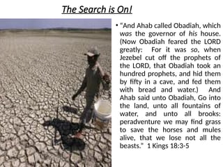 The Search is On!
• “And Ahab called Obadiah, which
was the governor of his house.
(Now Obadiah feared the LORD
greatly: For it was so, when
Jezebel cut off the prophets of
the LORD, that Obadiah took an
hundred prophets, and hid them
by fifty in a cave, and fed them
with bread and water.) And
Ahab said unto Obadiah, Go into
the land, unto all fountains of
water, and unto all brooks:
peradventure we may find grass
to save the horses and mules
alive, that we lose not all the
beasts.” 1 Kings 18:3-5
 