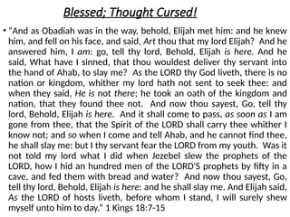 Blessed; Thought Cursed!
• “And as Obadiah was in the way, behold, Elijah met him: and he knew
him, and fell on his face, and said, Art thou that my lord Elijah? And he
answered him, I am: go, tell thy lord, Behold, Elijah is here. And he
said, What have I sinned, that thou wouldest deliver thy servant into
the hand of Ahab, to slay me? As the LORD thy God liveth, there is no
nation or kingdom, whither my lord hath not sent to seek thee: and
when they said, He is not there; he took an oath of the kingdom and
nation, that they found thee not. And now thou sayest, Go, tell thy
lord, Behold, Elijah is here. And it shall come to pass, as soon as I am
gone from thee, that the Spirit of the LORD shall carry thee whither I
know not; and so when I come and tell Ahab, and he cannot find thee,
he shall slay me: but I thy servant fear the LORD from my youth. Was it
not told my lord what I did when Jezebel slew the prophets of the
LORD, how I hid an hundred men of the LORD'S prophets by fifty in a
cave, and fed them with bread and water? And now thou sayest, Go,
tell thy lord, Behold, Elijah is here: and he shall slay me. And Elijah said,
As the LORD of hosts liveth, before whom I stand, I will surely shew
myself unto him to day.” 1 Kings 18:7-15
 