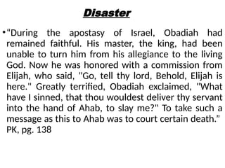 Disaster
•“During the apostasy of Israel, Obadiah had
remained faithful. His master, the king, had been
unable to turn him from his allegiance to the living
God. Now he was honored with a commission from
Elijah, who said, "Go, tell thy lord, Behold, Elijah is
here." Greatly terrified, Obadiah exclaimed, "What
have I sinned, that thou wouldest deliver thy servant
into the hand of Ahab, to slay me?" To take such a
message as this to Ahab was to court certain death.”
PK, pg. 138
 