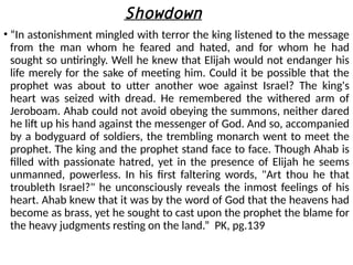 Showdown
• “In astonishment mingled with terror the king listened to the message
from the man whom he feared and hated, and for whom he had
sought so untiringly. Well he knew that Elijah would not endanger his
life merely for the sake of meeting him. Could it be possible that the
prophet was about to utter another woe against Israel? The king's
heart was seized with dread. He remembered the withered arm of
Jeroboam. Ahab could not avoid obeying the summons, neither dared
he lift up his hand against the messenger of God. And so, accompanied
by a bodyguard of soldiers, the trembling monarch went to meet the
prophet. The king and the prophet stand face to face. Though Ahab is
filled with passionate hatred, yet in the presence of Elijah he seems
unmanned, powerless. In his first faltering words, "Art thou he that
troubleth Israel?" he unconsciously reveals the inmost feelings of his
heart. Ahab knew that it was by the word of God that the heavens had
become as brass, yet he sought to cast upon the prophet the blame for
the heavy judgments resting on the land.” PK, pg.139
 