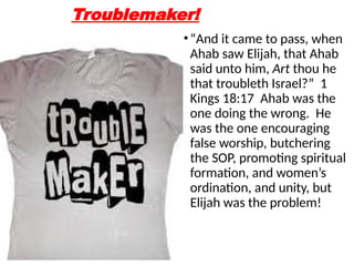 Troublemaker!
•“And it came to pass, when
Ahab saw Elijah, that Ahab
said unto him, Art thou he
that troubleth Israel?” 1
Kings 18:17 Ahab was the
one doing the wrong. He
was the one encouraging
false worship, butchering
the SOP, promoting spiritual
formation, and women’s
ordination, and unity, but
Elijah was the problem!
 