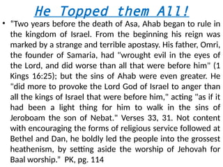 He Topped them All!
• “Two years before the death of Asa, Ahab began to rule in
the kingdom of Israel. From the beginning his reign was
marked by a strange and terrible apostasy. His father, Omri,
the founder of Samaria, had "wrought evil in the eyes of
the Lord, and did worse than all that were before him" (1
Kings 16:25); but the sins of Ahab were even greater. He
"did more to provoke the Lord God of Israel to anger than
all the kings of Israel that were before him," acting "as if it
had been a light thing for him to walk in the sins of
Jeroboam the son of Nebat." Verses 33, 31. Not content
with encouraging the forms of religious service followed at
Bethel and Dan, he boldly led the people into the grossest
heathenism, by setting aside the worship of Jehovah for
Baal worship.” PK, pg. 114
 