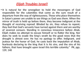 Elijah Troubles Israel!
• It is natural for the wrongdoer to hold the messengers of God
responsible for the calamities that come as the sure result of a
departure from the way of righteousness. Those who place themselves
in Satan's power are unable to see things as God sees them. When the
mirror of truth is held up before them, they become indignant at the
thought of receiving reproof. Blinded by sin, they refuse to repent;
they feel that God's servants have turned against them and are worthy
of severest censure. Standing in conscious innocence before Ahab,
Elijah makes no attempt to excuse himself or to flatter the king. Nor
does he seek to evade the king's wrath by the good news that the
drought is almost over. He has no apology to offer. Indignant, and
jealous for the honor of God, he casts back the imputation of Ahab,
fearlessly declaring to the king that it is his sins, and the sins of his
fathers, that have brought upon Israel this terrible calamity.” PK, pgs.
139, 140
 