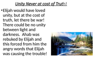 Unity Never at cost of Truth!
•Elijah would have loved
unity, but at the cost of
truth, let there be war!
There could be no unity
between light and
darkness. Ahab was
rebuked by Elijah and
this forced from him the
angry words that Elijah
was causing the trouble!
 