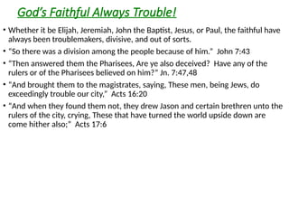God’s Faithful Always Trouble!
• Whether it be Elijah, Jeremiah, John the Baptist, Jesus, or Paul, the faithful have
always been troublemakers, divisive, and out of sorts.
• “So there was a division among the people because of him.” John 7:43
• “Then answered them the Pharisees, Are ye also deceived? Have any of the
rulers or of the Pharisees believed on him?” Jn. 7:47,48
• “And brought them to the magistrates, saying, These men, being Jews, do
exceedingly trouble our city,” Acts 16:20
• “And when they found them not, they drew Jason and certain brethren unto the
rulers of the city, crying, These that have turned the world upside down are
come hither also;” Acts 17:6
 