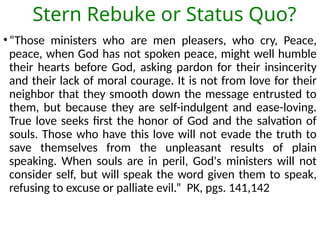 Stern Rebuke or Status Quo?
•“Those ministers who are men pleasers, who cry, Peace,
peace, when God has not spoken peace, might well humble
their hearts before God, asking pardon for their insincerity
and their lack of moral courage. It is not from love for their
neighbor that they smooth down the message entrusted to
them, but because they are self-indulgent and ease-loving.
True love seeks first the honor of God and the salvation of
souls. Those who have this love will not evade the truth to
save themselves from the unpleasant results of plain
speaking. When souls are in peril, God's ministers will not
consider self, but will speak the word given them to speak,
refusing to excuse or palliate evil.” PK, pgs. 141,142
 