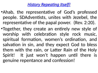 History Repeating Itself!
•Ahab, the representative of God’s professed
people. SDAdventists, unites with Jezebel, the
representative of the papal power. (Rev. 2:20).
•Together, they create an entirely new style of
worship with celebration style rock music,
spiritual formation, women’s ordination, and
salvation in sin, and they expect God to bless
them with the rain, or Latter Rain of the Holy
Spirit! It just won’t happen until there is
genuine repentance and confession!
 