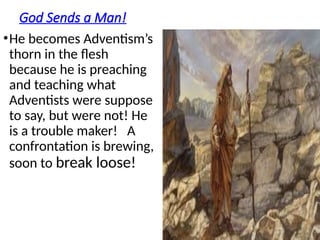 God Sends a Man!
•He becomes Adventism’s
thorn in the flesh
because he is preaching
and teaching what
Adventists were suppose
to say, but were not! He
is a trouble maker! A
confrontation is brewing,
soon to break loose!
 