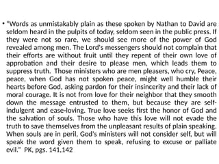 • “Words as unmistakably plain as these spoken by Nathan to David are
seldom heard in the pulpits of today, seldom seen in the public press. If
they were not so rare, we should see more of the power of God
revealed among men. The Lord's messengers should not complain that
their efforts are without fruit until they repent of their own love of
approbation and their desire to please men, which leads them to
suppress truth. Those ministers who are men pleasers, who cry, Peace,
peace, when God has not spoken peace, might well humble their
hearts before God, asking pardon for their insincerity and their lack of
moral courage. It is not from love for their neighbor that they smooth
down the message entrusted to them, but because they are self-
indulgent and ease-loving. True love seeks first the honor of God and
the salvation of souls. Those who have this love will not evade the
truth to save themselves from the unpleasant results of plain speaking.
When souls are in peril, God's ministers will not consider self, but will
speak the word given them to speak, refusing to excuse or palliate
evil.” PK, pgs. 141,142
 