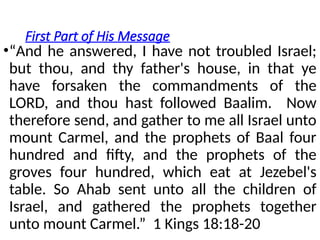 First Part of His Message
•“And he answered, I have not troubled Israel;
but thou, and thy father's house, in that ye
have forsaken the commandments of the
LORD, and thou hast followed Baalim. Now
therefore send, and gather to me all Israel unto
mount Carmel, and the prophets of Baal four
hundred and fifty, and the prophets of the
groves four hundred, which eat at Jezebel's
table. So Ahab sent unto all the children of
Israel, and gathered the prophets together
unto mount Carmel.” 1 Kings 18:18-20
 