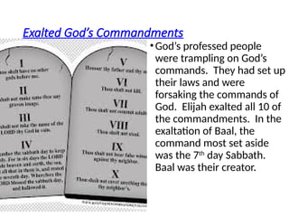 Exalted God’s Commandments
•God’s professed people
were trampling on God’s
commands. They had set up
their laws and were
forsaking the commands of
God. Elijah exalted all 10 of
the commandments. In the
exaltation of Baal, the
command most set aside
was the 7th
day Sabbath.
Baal was their creator.
 
