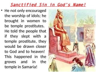 Sanctified Sin in God’s Name!
• He not only encouraged
the worship of idols; he
brought in women to
be temple prostitutes.
He told the people that
if they slept with a
temple prostitute, they
would be drawn closer
to God and to heaven!
This happened in the
groves and in the
temple in Samaria!
 