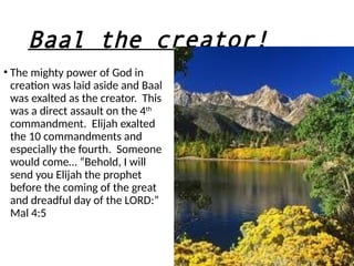 Baal the creator!
• The mighty power of God in
creation was laid aside and Baal
was exalted as the creator. This
was a direct assault on the 4th
commandment. Elijah exalted
the 10 commandments and
especially the fourth. Someone
would come… “Behold, I will
send you Elijah the prophet
before the coming of the great
and dreadful day of the LORD:”
Mal 4:5
 