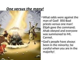 One versus the many!
•What odds were against the
man of God! 850 Baal
priests versus one man!
Elijah gave the command;
Ahab obeyed and everyone
was summoned to Mt.
Carmel.
•God’s people have always
been in the minority; be
careful when you are in the
majority!
 