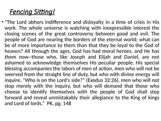 Fencing Sitting!
• “The Lord abhors indifference and disloyalty in a time of crisis in His
work. The whole universe is watching with inexpressible interest the
closing scenes of the great controversy between good and evil. The
people of God are nearing the borders of the eternal world; what can
be of more importance to them than that they be loyal to the God of
heaven? All through the ages, God has had moral heroes, and He has
them now--those who, like Joseph and Elijah and Daniel, are not
ashamed to acknowledge themselves His peculiar people. His special
blessing accompanies the labors of men of action, men who will not be
swerved from the straight line of duty, but who with divine energy will
inquire, "Who is on the Lord's side?" (Exodus 32:26), men who will not
stop merely with the inquiry, but who will demand that those who
choose to identify themselves with the people of God shall step
forward and reveal unmistakably their allegiance to the King of kings
and Lord of lords.” PK, pg. 148
 