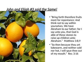 John and Elijah #3 said the Same!
• “Bring forth therefore fruits
meet for repentance: And
think not to say within
yourselves, We have
Abraham to our father: for I
say unto you, that God is
able of these stones to
raise up children unto
Abraham.” Matthew 3:8,9
• “So then because thou art
lukewarm, and neither cold
nor hot, I will spue thee out
of my mouth.” Rev. 3:16
 