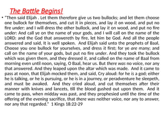 The Battle Begins!
• “Then said Elijah . Let them therefore give us two bullocks; and let them choose
one bullock for themselves, and cut it in pieces, and lay it on wood, and put no
fire under: and I will dress the other bullock, and lay it on wood, and put no fire
under: And call ye on the name of your gods, and I will call on the name of the
LORD: and the God that answereth by fire, let him be God. And all the people
answered and said, It is well spoken. And Elijah said unto the prophets of Baal,
Choose you one bullock for yourselves, and dress it first; for ye are many; and
call on the name of your gods, but put no fire under. And they took the bullock
which was given them, and they dressed it, and called on the name of Baal from
morning even until noon, saying, O Baal, hear us. But there was no voice, nor any
that answered. And they leaped upon the altar which was made. And it came to
pass at noon, that Elijah mocked them, and said, Cry aloud: for he is a god; either
he is talking, or he is pursuing, or he is in a journey, or peradventure he sleepeth,
and must be awaked. And they cried aloud, and cut themselves after their
manner with knives and lancets, till the blood gushed out upon them. And it
came to pass, when midday was past, and they prophesied until the time of the
offering of the evening sacrifice, that there was neither voice, nor any to answer,
nor any that regarded.” 1 Kings 18:22-29
 