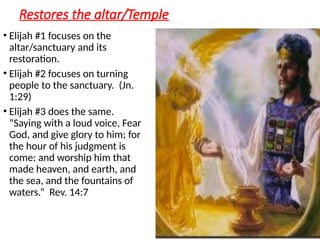 Restores the altar/Temple
• Elijah #1 focuses on the
altar/sanctuary and its
restoration.
• Elijah #2 focuses on turning
people to the sanctuary. (Jn.
1:29)
• Elijah #3 does the same.
“Saying with a loud voice, Fear
God, and give glory to him; for
the hour of his judgment is
come: and worship him that
made heaven, and earth, and
the sea, and the fountains of
waters.” Rev. 14:7
 