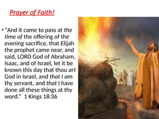 Prayer of Faith!
•“And it came to pass at the
time of the offering of the
evening sacrifice, that Elijah
the prophet came near, and
said, LORD God of Abraham,
Isaac, and of Israel, let it be
known this day that thou art
God in Israel, and that I am
thy servant, and that I have
done all these things at thy
word.” 1 Kings 18:36
 