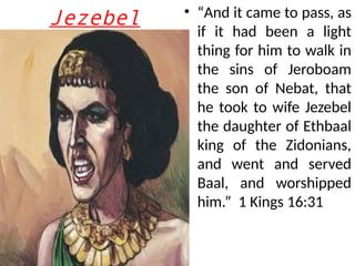 Jezebel • “And it came to pass, as
if it had been a light
thing for him to walk in
the sins of Jeroboam
the son of Nebat, that
he took to wife Jezebel
the daughter of Ethbaal
king of the Zidonians,
and went and served
Baal, and worshipped
him.” 1 Kings 16:31
 