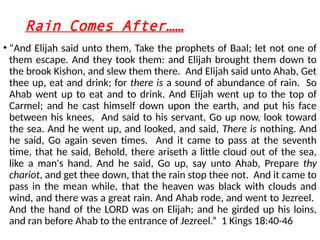 Rain Comes After……
• “And Elijah said unto them, Take the prophets of Baal; let not one of
them escape. And they took them: and Elijah brought them down to
the brook Kishon, and slew them there. And Elijah said unto Ahab, Get
thee up, eat and drink; for there is a sound of abundance of rain. So
Ahab went up to eat and to drink. And Elijah went up to the top of
Carmel; and he cast himself down upon the earth, and put his face
between his knees, And said to his servant, Go up now, look toward
the sea. And he went up, and looked, and said, There is nothing. And
he said, Go again seven times. And it came to pass at the seventh
time, that he said, Behold, there ariseth a little cloud out of the sea,
like a man's hand. And he said, Go up, say unto Ahab, Prepare thy
chariot, and get thee down, that the rain stop thee not. And it came to
pass in the mean while, that the heaven was black with clouds and
wind, and there was a great rain. And Ahab rode, and went to Jezreel.
And the hand of the LORD was on Elijah; and he girded up his loins,
and ran before Ahab to the entrance of Jezreel.” 1 Kings 18:40-46
 
