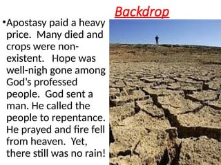 Backdrop
•Apostasy paid a heavy
price. Many died and
crops were non-
existent. Hope was
well-nigh gone among
God’s professed
people. God sent a
man. He called the
people to repentance.
He prayed and fire fell
from heaven. Yet,
there still was no rain!
 