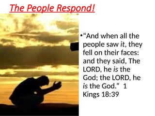 The People Respond!
•“And when all the
people saw it, they
fell on their faces:
and they said, The
LORD, he is the
God; the LORD, he
is the God.” 1
Kings 18:39
 