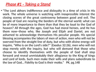 Phase #1 - Taking a Stand
• “The Lord abhors indifference and disloyalty in a time of crisis in His
work. The whole universe is watching with inexpressible interest the
closing scenes of the great controversy between good and evil. The
people of God are nearing the borders of the eternal world; what can
be of more importance to them than that they be loyal to the God of
heaven? All through the ages, God has had moral heroes, and He has
them now--those who, like Joseph and Elijah and Daniel, are not
ashamed to acknowledge themselves His peculiar people. His special
blessing accompanies the labors of men of action, men who will not be
swerved from the straight line of duty, but who with divine energy will
inquire, "Who is on the Lord's side?" (Exodus 32:26), men who will not
stop merely with the inquiry, but who will demand that those who
choose to identify themselves with the people of God shall step
forward and reveal unmistakably their allegiance to the King of kings
and Lord of lords. Such men make their wills and plans subordinate to
the law of God… Fidelity to God is their motto.” PK, pg.148
 
