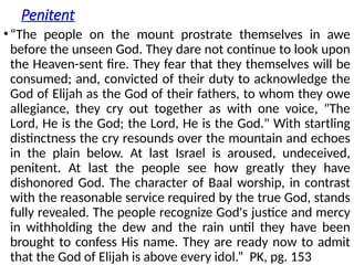 Penitent
•“The people on the mount prostrate themselves in awe
before the unseen God. They dare not continue to look upon
the Heaven-sent fire. They fear that they themselves will be
consumed; and, convicted of their duty to acknowledge the
God of Elijah as the God of their fathers, to whom they owe
allegiance, they cry out together as with one voice, "The
Lord, He is the God; the Lord, He is the God." With startling
distinctness the cry resounds over the mountain and echoes
in the plain below. At last Israel is aroused, undeceived,
penitent. At last the people see how greatly they have
dishonored God. The character of Baal worship, in contrast
with the reasonable service required by the true God, stands
fully revealed. The people recognize God's justice and mercy
in withholding the dew and the rain until they have been
brought to confess His name. They are ready now to admit
that the God of Elijah is above every idol.” PK, pg. 153
 