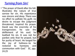 Turning from Sin!
• “The prayer of David after his fall,
illustrates the nature of true
sorrow for sin. His repentance
was sincere and deep. There was
no effort to palliate his guilt; no
desire to escape the judgment
threatened, inspired his prayer.
David saw the enormity of his
transgression; he saw the
defilement of his soul; he
loathed his sin. It was not for
pardon only that he prayed, but
for purity of heart. He longed for
the joy of holiness--to be
restored to harmony and
communion with God.” SC, pgs.
24,25
 