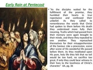 Early Rain at Pentecost
• “As the disciples waited for the
fulfillment of the promise, they
humbled their hearts in true
repentance and confessed their
unbelief. As they called to
remembrance the words that Christ
had spoken to them before His death
they understood more fully their
meaning. Truths which had passed from
their memory were again brought to
their minds, and these they repeated to
one another. They reproached
themselves for their misapprehension
of the Saviour. Like a procession, scene
after scene of His wonderful life passed
before them. As they meditated upon
His pure, holy life they felt that no toil
would be too hard, no sacrifice too
great, if only they could bear witness in
their lives to the loveliness of Christ's
character.” AA, pg. 36
 